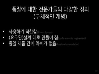 69
• 사용하기 적합함(fitness for use)
• (요구된)설계 대로 만들어 짐(conformance to requirement)
• 동일 제품 간에 차이가 없음(freedom from variation)
품질에 대한 전문가들의 다양한 정의
(구체적인 개념)
 