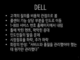 7
• 고객의 질의를 비용적 관점으로 봄
• 콜센터 기능 상당 부분을 인도로 이동
• 1-800 서비스 번호 홈페이지에서 내림
• 틀에 박힌 멘트, 꽉막힌 응대
• 인도인들의 발음 문제
• 시장점유율 하락, 주가 하락
• 회장의 반성: “서비스와 품질을 관리했어야 했는
데 원가만 관리했다”
DELL
 