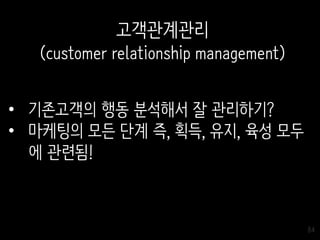 84
고객관계관리
(customer relationship management)
• 기존고객의 행동 분석해서 잘 관리하기?
• 마케팅의 모든 단계 즉, 획득, 유지, 육성 모두
에 관련됨!
 