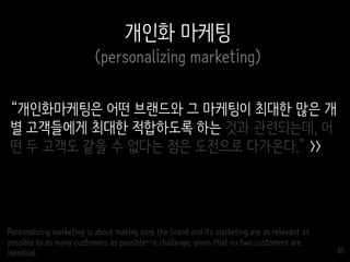 85
개인화 마케팅
(personalizing marketing)
“개인화마케팅은 어떤 브랜드와 그 마케팅이 최대한 많은 개
별 고객들에게 최대한 적합하도록 하는 것과 관련되는데, 어
떤 두 고객도 같을 수 없다는 점은 도전으로 다가온다.” >>
Personalizing marketing is about making sure the brand and its marketing are as relevant as
possible to as many customers as possible—a challenge, given that no two customers are
identical.
 