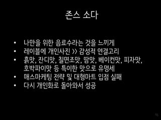 96
존스 소다
• 나만을 위한 음료수라는 것을 느끼게
• 레이블에 개인사진 >> 감성적 연결고리
• 흙맛, 잔디맛, 칠면조맛, 땀맛, 베이컨맛, 피자맛,
호박파이맛 등 특이한 맛으로 유명세
• 매스마케팅 전략 및 대형마트 입점 실패
• 다시 개인화로 돌아와서 성공
 