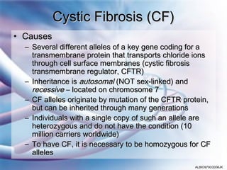 Cystic Fibrosis (CF)
• Causes
  – Several different alleles of a key gene coding for a
    transmembrane protein that transports chloride ions
    through cell surface membranes (cystic fibrosis
    transmembrane regulator, CFTR)
  – Inheritance is autosomal (NOT sex-linked) and
    recessive – located on chromosome 7
  – CF alleles originate by mutation of the CFTR protein,
    but can be inherited through many generations
  – Individuals with a single copy of such an allele are
    heterozygous and do not have the condition (10
    million carriers worldwide)
  – To have CF, it is necessary to be homozygous for CF
    alleles
                                                    ALBIO9700/2006JK
 