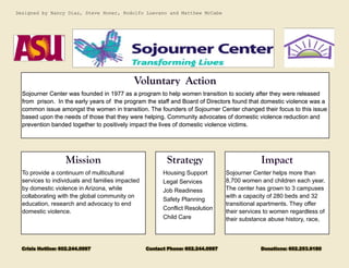 To provide a continuum of multicultural services to individuals and families impacted by domestic violence in Arizona, while collaborating with the global community on education, research and advocacy to end domestic violence. 
Housing Support 
Legal Services 
Job Readiness 
Safety Planning 
Conflict Resolution 
Child Care 
Sojourner Center was founded in 1977 as a program to help women transition to society after they were released from prison. In the early years of the program the staff and Board of Directors found that domestic violence was a common issue amongst the women in transition. The founders of Sojourner Center changed their focus to this issue based upon the needs of those that they were helping. Community advocates of domestic violence reduction and prevention banded together to positively impact the lives of domestic violence victims. 
Sojourner Center helps more than 8,700 women and children each year. The center has grown to 3 campuses with a capacity of 280 beds and 32 transitional apartments. They offer their services to women regardless of their substance abuse history, race, 
Designed by Nancy Diaz, Steve Honer, Rodolfo Luevano and Matthew McCabe 
Crisis Hotline: 602.244.0997 Contact Phone: 602.244.0997 Donations: 602.253.9180 