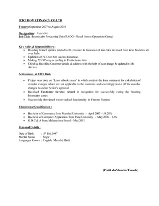 ICICI HOMEFINANCE CO.LTD
Tenure:September 2007 to August 2010
Designation : Executive
Job Title :Transaction Processing Unit (RAOG – Retail Assets Operations Group)
Key Roles &Responsibilities :
 Handling branch queries related to RC,Invoice & Insurance of loan files received from local branches all
over India.
 Updation of PDDs in MS Access Database.
 Making PDD Dump according to Productwise data
 Check & Rectified Customer details & address with the help of scan image & updated in Ms-
Access.
Achievements at ICICI Bank :
 Project was done on ‘Loan rebook cases’ in which analysis the loan statement for calculation of
overdue charges which are not applicable to the customer and accordingly waive off the overdue
charges based on Senior’s approval.
 Received Customer Service Award in recognition for successfully curing the Standing
Instruction cases.
 Successfully developed waiver upload functionality in Finnone System.
Educational Qualification :
 Bachelor of Commerce from Mumbai University - April 2007 – 58.28%
 Bachelor of Computer Application from Pune University - May 2008. - 63%
 G.D.C & A from Maharashtra Board – May 2011.
Personal Details :
Date of Birth : 5th
Feb.1987
Marital Status : Single
Languages Known : English, Marathi, Hindi
(PratikshaManoharTawade)
 