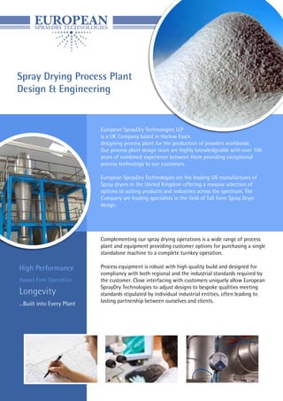 Spray Drying Process Plant
Design & Engineering
European SprayDry Technologies LLP
is a UK Company based in Harlow Essex
designing process plant for the production of powders worldwide.
Our process plant design team are highly knowledgeable with over 100
years of combined experience between them providing exceptional
process technology to our customers.
European SprayDry Technologies are the leading UK manufactures of
Spray dryers in the United Kingdom offering a massive selection of
options to suiting products and industries across the spectrum. The
Company are leading specialists in the field of Tall form Spray Dryer
design.
Complementing our spray drying operations is a wide range of process
plant and equipment providing customer options for purchasing a single
standalone machine to a complete turnkey operation.
Process equipment is robust with high quality build and designed for
compliancy with both regional and the industrial standards required by
the customer. Close interfacing with customers uniquely allow European
SprayDry Technologies to adjust designs to bespoke qualities meeting
standards stipulated by individual industrial entities, often leading to
lasting partnership between ourselves and clients.
High Performance
Hassel Free Operation
Longevity
...Built into Every Plant
 