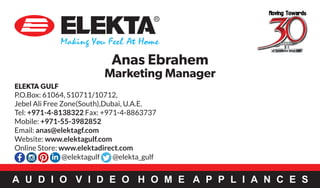 A U D I O V I D E O H O M E A P P L I A N C E S
ELEKTA GULF
P.O.Box: 61064, S10711/10712,
Jebel Ali Free Zone(South),Dubai, U.A.E.
Tel: +971-4-8138322 Fax: +971-4-8863737
Mobile: +971-55-3982852
Email: anas@elektagf.com
Website: www.elektagulf.com
Online Store: www.elektadirect.com
Anas Ebrahem
Marketing Manager
@elektagulf @elekta_gulf
 