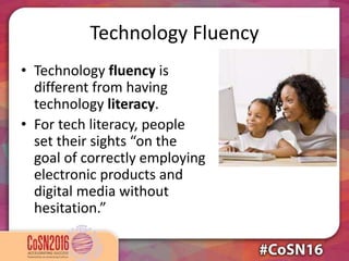 Technology Fluency
• Technology fluency is
different from having
technology literacy.
• For tech literacy, people
set their sights “on the
goal of correctly employing
electronic products and
digital media without
hesitation.”
 
