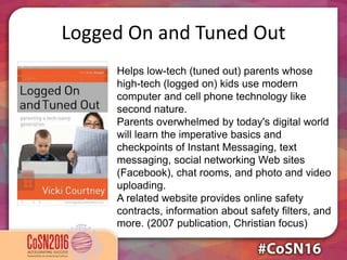Logged On and Tuned Out
Helps low-tech (tuned out) parents whose
high-tech (logged on) kids use modern
computer and cell phone technology like
second nature.
Parents overwhelmed by today's digital world
will learn the imperative basics and
checkpoints of Instant Messaging, text
messaging, social networking Web sites
(Facebook), chat rooms, and photo and video
uploading.
A related website provides online safety
contracts, information about safety filters, and
more. (2007 publication, Christian focus)
 