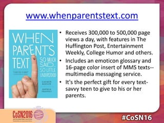 www.whenparentstext.com
• Receives 300,000 to 500,000 page
views a day, with features in The
Huffington Post, Entertainment
Weekly, College Humor and others.
• Includes an emoticon glossary and
16-page color insert of MMS texts--
multimedia messaging service.
• It's the perfect gift for every text-
savvy teen to give to his or her
parents.
 