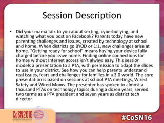 Session Description
• Did your mama talk to you about sexting, cyberbullying, and
watching what you post on Facebook? Parents today have new
parenting challenges and issues, created by technology at school
and home. When districts go BYOD or 1:1, new challenges arise at
home. “Getting ready for school” means having your device fully
charged before you leave home. Finding online connections for
homes without Internet access isn’t always easy. This session
models a presentation to a PTA, with permission to adapt the slides
to use in your district. See how you can help parents understand
real issues, fears and challenges for families in a 2.0 world. The core
presentation is based on sessions at school PTA meetings, Wired
Safety and Wired Moms. The presenter has spoken to almost a
thousand PTAs on technology topics during a dozen years, served
two terms as a PTA president and seven years as district tech
director.
 