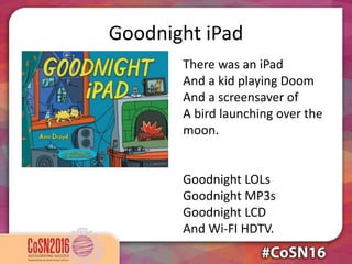 Goodnight iPad
There was an iPad
And a kid playing Doom
And a screensaver of
A bird launching over the
moon.
Goodnight LOLs
Goodnight MP3s
Goodnight LCD
And Wi-FI HDTV.
 