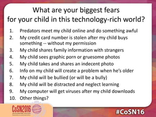 What are your biggest fears
for your child in this technology-rich world?
1. Predators meet my child online and do something awful
2. My credit card number is stolen after my child buys
something -- without my permission
3. My child shares family information with strangers
4. My child sees graphic porn or gruesome photos
5. My child takes and shares an indecent photo
6. Info on my child will create a problem when he’s older
7. My child will be bullied (or will be a bully)
8. My child will be distracted and neglect learning
9. My computer will get viruses after my child downloads
10. Other things?
 