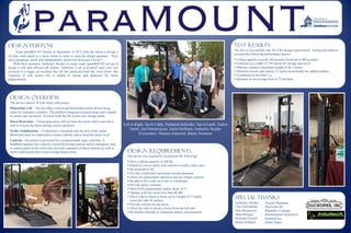 Left to Right: Jacob Cable, Nathaniel Scheelke, Tayva Lamb, Tucker
Smith, Joel Hendrickson, Justin Hoffman, Amberley Snyder
(Customer), Thomas Anderson, Bailey Swanson
Design Overview
The device consists of four major subsystems:
Wheelchair Lift – The lift offers vertical and horizontal motion driven along
tracks by hydraulic cylinders. The platform integrates restraint straps and a handle
to ensure safe operation. A winch folds the lift system into storage mode.
Horse Restraints – Telescoping arms fold out from the trailer wall to provide a
stall to restrain the horse during system operation.
Trailer Stabilization – A subsystem is installed near the axle of the trailer.
Motorized jacks are employed to ensure stability and to keep the trailer level.
Controls –All motion is governed by a programmable logic controller. A
handheld operator box controls vertical/horizontal motion and an emergency stop.
A control panel on the trailer also provides operation of these motions as well as
trailer stabilization and system storage/deployment.
Design Purpose
Team paraMOUNT formed in September of 2013 with the intent to design a
lift that could attach to a horse trailer in order to meet the design question, “How
can a paraplegic safely and independently mount and dismount a horse?”
With their customer, Amberley Snyder, in mind, team paraMOUNT set out to
design a safe and efficient lift system. Amberley is an avid barrel racer who was
involved in a tragic car accident that left her paralyzed from the waist down. She
continues to ride horses but is unable to mount and dismount her horse
independently.
Design Requirements
The device was required to incorporate the following:
 Have a lifting capacity of 260 lbs
 Attach to a horse trailer and conform to traffic safety laws
 Be powered by DC
 Provide comfortable speed and smooth operation
 Allow for independent operation and use simple controls
 Be able to lift a rider on a seat or wheelchair
 Provide safety restraints
 Meet ADA requirements (safety factor of 5)
 Operate with low noise (less than 80 dB)
 Allow rider to mount a horse up to a height of 17 hands
(raise the rider 44 inches)
 Provide restraint for the horse
 Allow the rider to mount a horse from the left side
 Be durable and able to withstand outdoor environments
Test Results
The device successfully met all of the design requirements. Testing and analysis
revealed the following performance factors:
 Lifting capacity exceeds 260 pounds (tested up to 400 pounds)
 Collapses to a width of 5.94 inches for storage and travel
 Platform reaches a maximum height of 48.5 inches
 Platform extends and retracts 15 inches horizontally for added mobility
 Accelerates at less than 1 g
 Operates on an average level of 72 decibels
Special Thanks
Amberley Snyder
Clay Christensen
John Rasmussen
Mike Morgan
Richard Eversull
Shalee Killpack
Vincent Shammas
Ducworks Inc.
BlackBox Coatings
Intermountain Hydraulics
Intuitech Inc.
Home Depot
 