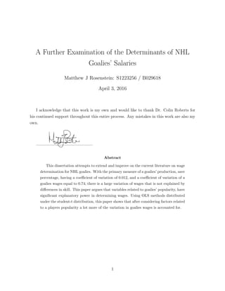 A Further Examination of the Determinants of NHL
Goalies’ Salaries
Matthew J Rosenstein: S1223256 / B029618
April 3, 2016
I acknowledge that this work is my own and would like to thank Dr. Colin Roberts for
his continued support throughout this entire process. Any mistakes in this work are also my
own.
Abstract
This dissertation attempts to extend and improve on the current literature on wage
determination for NHL goalies. With the primary measure of a goalies’ production, save
percentage, having a coe cient of variation of 0.012, and a coe cient of variation of a
goalies wages equal to 0.74; there is a large variation of wages that is not explained by
di↵erences in skill. This paper argues that variables related to goalies’ popularity, have
signiﬁcant explanatory power in determining wages. Using OLS methods distributed
under the student-t distribution, this paper shows that after considering factors related
to a players popularity a lot more of the variation in goalies wages is accounted for.
1
 