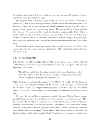 Squared save percentage will also be considered to account for a possible nonlinear relation-
ship between save percentage and wage.
Following the work of Pantano (2012), height can also be considered as related to a
goalies’ MPL. This is an interesting variable to consider due to the e↵ects of the 2004–2005
lock-out. In order to try and improve the overall experience for fans, the NHL made a
number of rule changes to try and increase scoring. The most signiﬁcant of these was that
there was an 11% reduction in the overall size of goalies’ equipment[24]. Where before a
goalie could wear any size pad they wanted, they now had to reduce the size of their pads
relative to their size. While the aim of this policy was to increase scoring, it also gave larger,
taller goalies an advantage over their shorter counterparts because they could wear larger
pads.
Neoclassical economic theory also suggests that age and experience, as well as their
squares, to model for possible nonlinear relationships, will be statistically signiﬁcant factors
of a goalies MPL.
5.2 Measuring MR
Following the work of Peck (2012), a player’s MR can be estimated based on the number of
All-Star Game appearances a goalie has made in his career up to the point of his contract
expiration. Peck states,
“The All-Star variable has this unique characteristic because fans directly select
players to perform in the All-Star game through a voting ballot, making this
variable appropriately related to fan preference”[21].
While this paper, according to the analysis of Peck (2012), will consider All-Star Games as
a variable, it is important to note that NHL All-Stars are, for the most part, not determined
by fans. Prior to 2016, of the 42 players that comprised the All-Star Game, the fans selected
only 6 [22]. In 2016, of the 44 players that comprise the All-Star Game, fans selected only 4
[23].
To correct for the problem in measuring popularity by using All-Star Games, average
monthly Google searches will be used as a proxy for popularity, to account for a player’s MR.
In an ideal world, I would have exact data about revenues from player-speciﬁc merchandise,
however, this information is not publicly available. Due to the fact that exact data on average
monthly Google searches was not available for each player, instead the data was estimated
using Google Adwords, and Google Trends. Google Adwords provides an actual number of
Google searches for the past 24 months; Google Trends indexes the number of searches per
11
 