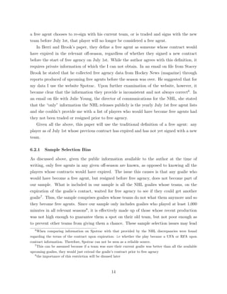 a free agent chooses to re-sign with his current team, or is traded and signs with the new
team before July 1st, that player will no longer be considered a free agent.
In Berri and Brook’s paper, they deﬁne a free agent as someone whose contract would
have expired in the relevant o↵-season, regardless of whether they signed a new contract
before the start of free agency on July 1st. While the author agrees with this deﬁnition, it
requires private information of which the I can not obtain. In an email on ﬁle from Stacey
Brook he stated that he collected free agency data from Hockey News (magazine) through
reports produced of upcoming free agents before the season was over. He suggested that for
my data I use the website Spotrac. Upon further examination of the website, however, it
became clear that the information they provide is inconsistent and not always correct6
. In
an email on ﬁle with Julie Young, the director of communications for the NHL, she stated
that the “only” information the NHL releases publicly is the yearly July 1st free agent lists
and she couldn’t provide me with a list of players who would have become free agents had
they not been traded or resigned prior to free agency.
Given all the above, this paper will use the traditional deﬁnition of a free agent: any
player as of July 1st whose previous contract has expired and has not yet signed with a new
team.
6.2.1 Sample Selection Bias
As discussed above, given the public information available to the author at the time of
writing, only free agents in any given o↵-season are known, as opposed to knowing all the
players whose contracts would have expired. The issue this causes is that any goalie who
would have become a free agent, but resigned before free agency, does not become part of
our sample. What is included in our sample is all the NHL goalies whose teams, on the
expiration of the goalie’s contact, waited for free agency to see if they could get another
goalie7
. Thus, the sample comprises goalies whose teams do not what them anymore and so
they become free agents. Since our sample only includes goalies who played at least 1,000
minutes in all relevant seasons8
, it is e↵ectively made up of those whose recent production
was not high enough to guarantee them a spot on their old team, but not poor enough as
to prevent other teams from giving them a chance. These sample selection issues may lead
6
When comparing information on Spotrac with that provided by the NHL discrepancies were found
regarding the terms of the contract upon expiration: i.e whether the play became a UFA or RFA upon
contract information. Therefore, Spotrac can not be seen as a reliable source.
7
This can be assumed because if a team was sure their current goalie was better than all the available
upcoming goalies, they would just extend the goalie’s contract prior to free agency
8
the importance of this restriction will be disused later
14
 