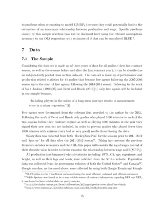 to problems when attempting to model E(MRPL) because they could potentially lead to the
estimation of an inaccurate relationship between production and wage. Speciﬁc problems
caused by this sample selection bias will be discussed later using the relevant assumptions
necessary to run OLS regressions with estimates of that can be considered BLUE 9
.
7 Data
7.1 The Sample
Considering the data set is made up of three years of data for all goalies (their last contract
season, as well as the seasons before and after the ﬁnal contract year), it can be classiﬁed as
an independently pooled cross section data-set. The data set is made up of performance and
production related statistics for 44 goalies that became free agents following the 2005-2006
season up to the start of free agency following the 2013-2014 season. Following to the work
of both Jenkins (1996)[25] and Berri and Brook (2010)[1], only free agents will be included
in our sample because,
“Including players in the midst of a long-term contract results in measurement
error in a salary regression.”[1]
Free agents were determined from the relevant lists provided to the author by the NHL.
Following the work of Berri and Brook only goalies who played 1000 minutes in each of the
two seasons before their contract expired as well as playing 1000 minutes in the year they
signed their new contract are included, in order to prevent goalies who played fewer then
1000 minutes with extreme (very bad or very good) results from biasing the data.
Salary data was collected from both ‘HockeyZonePlus’ for the seasons prior to 2011–2012
and ‘Spotrac’ for all data after the 2011–2012 season10
. Taking into account the previous
literature on labor economics and the NHL, this paper will consider the log of wages instead of
their absolute value in order to better examine the relationship between wage and E(MRPL).
All production (performance) related statistics including: SV%, GS, age, experience, and
height, as well as their lags and leads, were collected from the NHL’s website. Population
data was collected from the government websites of both the United States11
and Canada12
.
Google searches, as discussed above, were collected by using both Google Trends and Google
9
BLUE refers to the coe cient estimates being the most e cient, unbiased and e cient estimator
10
While Spotrac was found to be a non reliable source of contract information regarding RFA and UFA,
it was found to have reliable data on yearly salaries.
11
http://factﬁnder.census.gov/faces/tableservices/jsf/pages/productview.xhtml?src=bkmk
12
http://www.statcan.gc.ca/tables-tableaux/sum-som/l01/cst01/demo05a-eng.htm
15
 