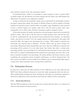more inclusive measure of ice time and games started.
As mentioned above, while it is reasonable to expect capacity to have a positive e↵ect
on goalies wages, the introduction of revenue sharing and the salary cap could dampen the
e↵ectiveness of capacity as an explanatory variable.
Acting as proxies for fan popularity, which can be represented by merchandise revenues
per player among other things, the number of All-Star Games as well as number of Google
searches are expected to have a positive e↵ect on a goalies’ wage. Population is also expected
to have a positive impact on a goalie’s wage due to the fact that in larger cities, more
merchandise can be sold to fans, therefore increasing a goalie’s marginal revenue.
As the main measure of a goalie’s production, save percentage is expected to be positively
related to wage. This is due to the fact that as a goalie produces more wins for his team,
he will be compensated for the increased revenue generated from winning. As discussed
earlier, and proven in section 7.2.3, the sample selection bias presented in this paper will
negatively a↵ect the impact save percentage has on wages. With regard to squared save
percentage, the expected sign is unknown. If teams believe that an above average save
percentage will generate them exponentially more wins, then the coe cient on squared save
percentage will be positive; if, on the other hand, they believe that after a certain point
increasing a goalie’s save percentage by 1% will generate them less then 1% more wins, then
there will be a negative relationship between squared save percentage and wins. Due to the
lack of variation in goalies’ save percentage, the author predicts the former; however, when
considering the inconsistent nature of goalies’ performance, as will be discussed later, the
latter seems more likely as teams would not be willing to pay an exponentially high wage to
a goalie that cannot guarantee above average future production.
7.2 Estimation Process
In order for to show that our OLS estimates of the coe cients are not only valid but also
BLUE (best linear unbiased estimator) we must ﬁrst make assumptions about our data set.
After mathmatically showing how these assumptions will make our estimations unbiased, a
theoretical explanation will be presented concerning the validity of these assumptions
7.2.1 Model Speciﬁcation
The ﬁrst OLS assumption is that the model can be written linearly where y is a function of
observed and unobserved characteristics :
y = X + u (8)
17
 