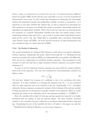 where y, wages, is a observed (n x 1) vector; X is a [n x (k + 1)] observed matrix of di↵erent
factors of a goalies’ MRPL for the relevant years; and where u is a (n x 1) vector of unobserved
characteristics [error term]. In other words, this assumption is stating that the relationship
between the dependent variable and independent variable are linear in parameters. It is
important to note that variables like squared age, as well as squared save percentage are
still considered to be linear even though they model a non-linear relationship between the
dependent and independent variables. This is due to the fact that they are introduced into
the regression as a separate independent variables from their non squares giving a linear
relationship between wage and save% / age as well as another linear relationship between
wage and Sq. save% / Sq. Age. While there is a possibility that a non-linear relationship
exists between wages and MRPL, all of the previous literature on wage determination has
only considered wages as a linear function of MRPL.
7.2.2 No Perfect Colinearity
The second assumption for unbiased OLS estimates is that there is no perfect collinearity
between regressors. Empirically this means: Matrix X has rank (K + 1). Meaning all of the
regressors (variables that make up MRPL) are independent from one another; said di↵erently,
there can not be a high degree of correlation between regressors. This assumption is vital
because if it does not hold then a high correlation between regressors can produce biased
estimates of .
In order to test for colinearity between regressors one must check the variance inﬂation
factor (vif) of the regression. The way vif is calculated for each independent variable is as
follows, where:
vifi =
1
1 R2
i
(9)
Vif tests how ’inﬂated’ the variance of a coe cient is due to its correlation with other
regressors. It is lower bounded at 1, meaning the regressor with vif = 1 is not correlated
with any other regressors and is not bounded at the top. Traditionally, a vif > 10 implies
colinearity between regressors, meaning the variance of the estimate of the relevant variable
is being increased due to the presence of another variable in the regression. Below is a table
reporting the results of our colinearity test for the regression modeling w = E(MRPL)13
:
Here, the variables with a high vif: both age and age squared are expected to be highly
correlated with one another as they are directly related. For these variables, increased
variance is not a problem because it allows for a non-linear relationship between wage and
age. Considering the rest of the variables all with a vif below 5, this paper can take the
13
Speciﬁcally this is referring to Regression 3 of table 3 labeled ’Signiﬁcant’
18
 