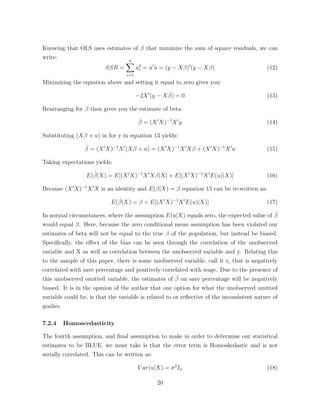 Knowing that OLS uses estimates of that minimize the sum of square residuals, we can
write:
SSR =
nX
i=1
ˆu2
i = ˆu0
ˆu = (y X )0
(y X ) (12)
Minimizing the equation above and setting it equal to zero gives you:
2X0
(y X ˆ) = 0 (13)
Rearranging for then gives you the estimate of beta:
ˆ = (X0
X) 1
X0
y (14)
Substituting (X + u) in for y in equation 13 yields:
ˆ = (X0
X) 1
X0
(X + u) = (X0
X) 1
X0
X + (X0
X) 1
X0
u (15)
Taking expectations yields:
E(ˆ|X) = E[(X0
X) 1
X0
X |X] + E[(X0
X) 1
X0
E(u)|X)] (16)
Because (X0
X) 1
X0
X is an identity and E( |X) = equation 15 can be re-written as:
E(ˆ|X) = + E[(X0
X) 1
X0
E(u)|X)] (17)
In normal circumstances, where the assumption E(u|X) equals zero, the expected value of ˆ
would equal . Here, because the zero conditional mean assumption has been violated our
estimates of beta will not be equal to the true of the population, but instead be biased.
Speciﬁcally, the e↵ect of the bias can be seen through the correlation of the unobserved
variable and X as well as correlation between the unobserved variable and y. Relating this
to the sample of this paper, there is some unobserved variable, call it z, that is negatively
correlated with save percentage and positively correlated with wage. Due to the presence of
this unobserved omitted variable, the estimates of ˆ on save percentage will be negatively
biased. It is in the opinion of the author that one option for what the unobserved omitted
variable could be, is that the variable is related to or reﬂective of the inconsistent nature of
goalies.
7.2.4 Homoscedasticity
The fourth assumption, and ﬁnal assumption to make in order to determine our statistical
estimates to be BLUE, we must take is that the error term is Homoskedastic and is not
serially correlated. This can be written as:
V ar(u|X) = 2
In (18)
20
 