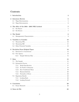 Contents
1 Introduction 4
2 Literature Review 5
2.1 Wage Discrimination . . . . . . . . . . . . . . . . . . . . . . . . . . . . . . . . . . . . 5
2.2 Wage Determination . . . . . . . . . . . . . . . . . . . . . . . . . . . . . . . . . . . . 6
3 The e↵ect of the 2004 - 2005 NHL Lockout 7
3.1 On Players . . . . . . . . . . . . . . . . . . . . . . . . . . . . . . . . . . . . . . . . . 7
3.2 On Owners . . . . . . . . . . . . . . . . . . . . . . . . . . . . . . . . . . . . . . . . . 7
4 The Model 8
4.1 Monopsonistic Characteristics . . . . . . . . . . . . . . . . . . . . . . . . . . . . . . . 9
5 Variables to Consider 10
5.1 Measuring MPL . . . . . . . . . . . . . . . . . . . . . . . . . . . . . . . . . . . . . . . 10
5.2 Measuring MR . . . . . . . . . . . . . . . . . . . . . . . . . . . . . . . . . . . . . . . 11
5.3 Other Potential Variables . . . . . . . . . . . . . . . . . . . . . . . . . . . . . . . . . 12
6 Deviation From Original Paper 13
6.1 Restricted vs Unrestricted . . . . . . . . . . . . . . . . . . . . . . . . . . . . . . . . . 13
6.2 Free Agency . . . . . . . . . . . . . . . . . . . . . . . . . . . . . . . . . . . . . . . . . 13
6.2.1 Sample Selection Bias . . . . . . . . . . . . . . . . . . . . . . . . . . . . . . . 14
7 Data 15
7.1 The Sample . . . . . . . . . . . . . . . . . . . . . . . . . . . . . . . . . . . . . . . . . 15
7.2 Estimation Process . . . . . . . . . . . . . . . . . . . . . . . . . . . . . . . . . . . . . 17
7.2.1 Model Speciﬁcation . . . . . . . . . . . . . . . . . . . . . . . . . . . . . . . . 17
7.2.2 No Perfect Colinearity . . . . . . . . . . . . . . . . . . . . . . . . . . . . . . . 18
7.2.3 Zero Conditional Mean . . . . . . . . . . . . . . . . . . . . . . . . . . . . . . 19
7.2.4 Homoscedasticity . . . . . . . . . . . . . . . . . . . . . . . . . . . . . . . . . . 20
7.2.5 Normality of Error . . . . . . . . . . . . . . . . . . . . . . . . . . . . . . . . . 22
7.3 Regression Results . . . . . . . . . . . . . . . . . . . . . . . . . . . . . . . . . . . . . 23
7.3.1 Looking Back . . . . . . . . . . . . . . . . . . . . . . . . . . . . . . . . . . . . 23
7.3.2 Looking Forward . . . . . . . . . . . . . . . . . . . . . . . . . . . . . . . . . . 27
8 Conclusion 29
8.1 Future Research . . . . . . . . . . . . . . . . . . . . . . . . . . . . . . . . . . . . . . 30
A Stata do File 35
3
 