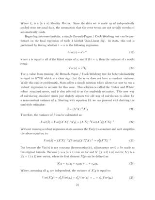 Where In is a (n x n) Identity Matrix. Since the data set is made up of independently
pooled cross sectional data, the assumption that the error terms are not serially correlated
automatically holds.
Regarding heteroscedasticity, a simple Breusch-Pagan / Cook-Weisberg test can be per-
formed on the ﬁnal regression of table 3 labeled ’Non-Linear Sig’. In stata, this test is
preformed by testing whether t = o in the following regression:
V ar(✏) = 2
ezt
(19)
where z is equal to all of the ﬁtted values of y; and if if t = o, then the variance of ✏ would
equal:
V ar(✏) = 2
In (20)
The p value from running the Breusch-Pagan / Cook-Weisberg test for heteroskedasticity
is equal to 0.7639 which is a clear sign that the error does not have a constant variance.
While this can be problematic, Stata o↵ers a simple solution which allows the user to run a
’robust’ regression to account for this issue. This solution is called the ’Huber and White’
robust standard errors, and is also referred to as the sandwich estimator. This new way
of calculating standard errors just slightly adjusts the old way of calculation to allow for
a non-constant variance of y. Starting with equation 13, we can proceed with deriving the
sandwich estimator:
ˆ = (X0
X) 1
X0
y (21)
Therefore, the variance of ˆ can be calculated as:
V ar(ˆ) = V ar[(X0
X) 1
X0
y] = (X0
X) 1
V ar(X0
y)(X0
X) 1
(22)
Without running a robust regression stata assumes the Var(y) is constant and so it simpliﬁes
the above equation to:
V ar(ˆ) = (X0
X) 1
X0
V ar(y)X(X0
X) 1
= 2
y(X0
X) 1
(23)
But because the Var(y) is not constant (heteroscedastic), adjustments need to be made to
the original formula. Because y is a (n x 1) row vector and X’ [(k +1) x n] matrix; X’y is a
[(k + 1) x 1] row vector, where its ﬁrst element X0
1y can be deﬁned as:
X0
1y = x11y1 + x21y2 + ... + xn1yn (24)
Where, assuming all yj are independent, the variance of X0
1y is equal to:
V ar(X0
1y) = x2
11V ar(y1) + x2
21V ar(y2) + ... + x2
n1V ar(yn) (25)
21
 