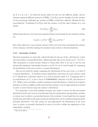 As X is a [n x (k + 1)] observed matrix where its rows are the di↵erent goalies, and its
columns represent di↵erent measures of MRPL, V ar(X1y) can be thought of as the variance
of save percentage (although any measure of MRPL would have su ced), allowing for het-
eroscedasticity. Combining V ar(X0
1y) with the variance of all the other columns of x, you
obtain:
V ar(X0
y) =
nX
j=1
ˆ✏2
j x0
jxj (26)
Substituting this new term back into equation 22 gives the formula for the sandwich estima-
tor:
V ar(ˆ) = (X0
X) 1
(
nX
j=1
ˆ✏2
j x0
jxj)(X0
X) 1
(27)
Here, Stata allows for a non-constant variance of the error term when calculating the variance
of the estimates, therefore making the standard errors robust to heteroscedasticity.
7.2.5 Normality of Error
The ﬁnal assumption we must take, which will allow for the use of the t distribution, is that
the errors follow a normal distribution. Mathematically, this can be written as N ⇠ (0, 2
In).
This assumption is crucial because without it being valid, there is no way to test for any
statistically signiﬁcant relationship between y and X. It can be tested simply by comparing
the distribution of the error terms to a normal distribution.
This can be tested by simply comparing the distribution of the error term, u, to that of
a normal distribution. A standard normal distribution with mean of 0 and variance equal
to 2
should have a skewness equal to 0 as well as kurtosis equal to 3. Comparing this to
our distribution of u14
; it has a mean of 0.00000000203, skewness of -0.20, and kurtosis of
2.71. While u does not follow a perfect standard normal distribution, evident by its negative
skewness as well as a slightly smaller kurtosis then normal, it can be approximated as normal
in order to move forward using the student t distribution.
It is important to note that multiple attempts were made to correct for this non-normal
distribution of the error term by transforming both the independent and dependent variables
in various way to achieve a normal distribution of the residuals. It was found that the original
speciﬁcation provided in this paper produced residuals that can be considered approximately
normally distributed. For that reason we will approximate the distribution of the error
term, as above, as normally distributed in order to be able to deﬁne the signiﬁcance of the
independent variables.
14
For R! of table 4.
22
 