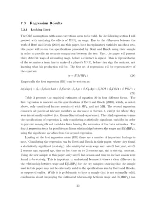 7.3 Regression Results
7.3.1 Looking Back
The OLS assumptions with some corrections seem to be valid. In the following section I will
proceed with analyzing the e↵ects of MRPL on wage. Due to the di↵erences between the
work of Berri and Brook (2010) and this paper, both in explanatory variables and data sets,
this paper will re-run the speciﬁcations presented by Berri and Brook using their sample
in order to provide an accurate comparison between the two. First, the paper will present
three di↵erent ways of estimating wage, before a contract is signed. This is representative
of the estimates a team has to make of a player’s MRPL before they sign the contract, not
knowing what his production will be. The ﬁrst set of regressions will be representative of
the equation:
w = E(MRPL) (28)
Empirically the ﬁrst regression (BB) can be written as:
ˆln(wage) = ˆ0 + ˆ1SaveLast+ ˆ2Save2+ ˆ3Age+ ˆ4Sq.Age+ ˆ5TOI + ˆ6TOI2+ ˆ7POP +✏
(29)
Table 3 presents the empirical estimates of equation 29 in four di↵erent forms. The
ﬁrst regression is modeled on the speciﬁcations of Berri and Brook (2010), which, as noted
above, only considered factors associated with MPL and not MR. The second regression
considers all potential relevant variables as discussed in Section 5, except for where they
were intentionally omitted (i.e. Games Started and experience). The third regression re-runs
the speciﬁcations of regression 2, only considering statistically signiﬁcant variables in order
to prevent non-signiﬁcant variables from biasing the estimates of the beta estimates. The
fourth regression tests for possible non-linear relationships between the wages and E(MRPL),
using the signiﬁcant variables from the second regression.
Looking at the ﬁrst regression alone (BB) there are a number of important ﬁndings to
note. Considering the regression run by Berri and Brook in their paper, where they found
a statistically signiﬁcant (stat-sig.) relationship between wage and: save% last year, save%
2 seasons ago, squared age, time on ice, time on ice 2 seasons ago, and a stat-sig. constant.
Using the new sample in this paper, only save% last season and time on ice last season were
found to be stat-sig. This is important to understand because it shows a clear di↵erence in
the relationship between wage and E(MRPL) for the two samples; showing that the sample
used in this paper may not be externally valid to the speciﬁcations run by Berri and Brooks,
as suspected earlier. While it is problematic to have a sample that is not externally valid,
conclusions about improving the estimated relationship between wage and E(MRPL) can
23
 