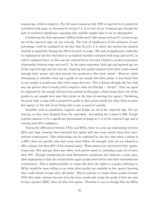 seasons ago, which is negative. For the same reasons as why TOI is expected to be positively
correlated with wage, as discussed in section 7.1, so is time on ice 2 seasons ago; though the
lack of statistical signiﬁcance regarding this variable implies that it can be disregarded.
Considering the ﬁrst regression (AllVar) both save% last season and save% 2 seasons ago
are of the expected sign, yet not stat-sig. The lack of signiﬁcance of the estimates of save
percentage could be explained by the fact that E(u|X) 6= 0, where the unobserved omitted
variable is negatively biasing the e↵ect of save% on wage. The lack of signiﬁcance could also
be explained by the fact that there is an omitted variable correlated with wage and save%, as
will be explained later; in this case the omitted factor was that I failed to model a non-linear
relationship between wage and save%. In the same regression, both age and squared age are
of the expected sign and are stat-sig. Implying how goalies improve from their rookie season
through their ‘prime’ and then become less productive after their ‘prime’. However, when
attempting to calculate what age a goalie in our sample hits their prime, it was found that
in our sample as goalies get older their wages decrease. This is known through the fact that
any age greater then 0 would yield a negative value for 0.04Age .93Age2
. This can again
be explained by the sample selection bias present in this paper, which meant that a lot of the
goalies in our sample were past their prime at the time of entering free agency. Furthering
the point that a team with a productive goalie in their prime would not allow them to enter
free agency at the risk of not being able to get as good of a goalie.
Variables such as population, capacity and height are all of the expected sign, but not
stat-sig, so they were dropped from the regression. Accounting for a player’s MR, Google
searches appears to be a signiﬁcant determinant of wages as it is of the expected sign and is
stat-sig with 95% conﬁdence.
Testing for di↵erences between UFAs and RFAs, there is a stat-sig relationship between
RFA and wage, showing that restricted free agents will earn more money than their unre-
stricted counterparts. This relationship can be explained by the fact that when a player is
a RFA, there are speciﬁc rules that teams must follow; for example, they are not allowed to
o↵er a player less then 90% of his original salary. When players are unrestricted free agents,
teams may o↵er and pay them any salary both parties agree to, including a pay cut of more
then 10%. Though considering the work Richardson, Lambrinos and Ashman, a more plau-
sible explanation is that the restricted free agent goalies were better then their non-restricted
counterparts. This is understandable as teams who have the rights to a goalie (referring to
RFAs) would be more willing to see what other goalies are available in free agency knowing
they could always re-sign their old goalie. This is contrary to teams whose goalies become
UFA after their contract because then the team would only resign the goalie if they are sure
he has a greater MRPL then all other free agents. Therefore it can be though that the RFAs
25
 