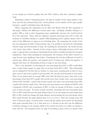 in our sample are of better quality then the UFA, which is why they command a higher
wage.
Regarding a player’s bargaining power, the sign on number of free agent goalies is neg-
ative and stat-sig; demonstrating that, ceteris paribus, as the number of free agent goalies
increases, a goalie’s individual wage will decrease.
When comparing the regressions run by Berri and Brook with the ﬁrst regression of
this paper (AllVar) the di↵erences become quite clear. Including variables relating to a
goalie’s MR as well as their bargaining power signiﬁcantly increases the overall level-of-
ﬁt of the regression. Thus, with the adjusted r-squared increasing from 0.37 to 0.53, the
inclusion of variables relating to a goalie’s MR/bargaining power explains almost twice as
much of the di↵erences in wages as not including them. By comparing the results of the
last two regressions of table 3 (sig/non-linear sig), it is possible to interpret the relationship
between wage and determinants of wage. By modeling for non-linearity, the results become
a lot clearer than before. Instead of there being a linear relationship between save% and
wage, it appears that a non-linear relationship between these variables provides the strongest
explanation. Thus, when modeling for non-linearity, the estimates of the e↵ect of save% on
wage become more signiﬁcant than before. Considering the stat-sig coe cients of save% 2
seasons ago, which was positive, and squared save% 2 seasons ago, which was negative, it
appears that there are diminishing returns on wage to save percentage.
This is very plausible, as increasing the save percentage from 91% to 93% would likely
have a much larger impact on wage then an increase from 93% to 96%. This relationship
can be explained by the fact that ice hockey is a team sport, meaning that in order to win a
game you not only need a goalie to prevent goals, but you also need forwards to score goals.
Thus, if you assume that an average NHL team takes 30 shots per game, then with a save
percentage of less then 91% a goalie will concede more then 2 goals; with a save percentage
between 91% and 95%, a goalie will concede 2 goals; and with a save percentage above 96%
a goalie will concede 1 goal or less. The mean save percentage in our sample was 90.9%, with
a minimum of 88.3% and a maximum of 93%; so with an average of 30 shots, a team will
score 3 times per game. In terms of goals conceded, increasing ones save percentage from
91% to 93% would decrease the goals allowed from 3 to 2; increasing save percentage from
93% to 95% would not change the goals allowed; and increasing the save percentage above
95% would decrease the goals allowed from 2 to 1 or even 0. Since the average team will
score 3 times per game, as stated above, teams will pay goalies more money for decreasing
their goals conceded from 3 to 2, than from 2 to 1, because in the ﬁrst case the di↵erence
is between winning or not winning, while in the second case there is no e↵ect on whether a
team will win. The marginal return on wage of conceding 2 goals versus 3 is greater than
26
 