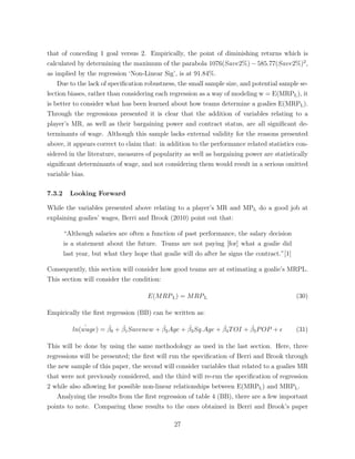 that of conceding 1 goal versus 2. Empirically, the point of diminishing returns which is
calculated by determining the maximum of the parabola 1076(Save2%) 585.77(Save2%)2
,
as implied by the regression ‘Non-Linear Sig’, is at 91.84%.
Due to the lack of speciﬁcation robustness, the small sample size, and potential sample se-
lection biases, rather than considering each regression as a way of modeling w = E(MRPL), it
is better to consider what has been learned about how teams determine a goalies E(MRPL).
Through the regressions presented it is clear that the addition of variables relating to a
player’s MR, as well as their bargaining power and contract status, are all signiﬁcant de-
terminants of wage. Although this sample lacks external validity for the reasons presented
above, it appears correct to claim that: in addition to the performance related statistics con-
sidered in the literature, measures of popularity as well as bargaining power are statistically
signiﬁcant determinants of wage, and not considering them would result in a serious omitted
variable bias.
7.3.2 Looking Forward
While the variables presented above relating to a player’s MR and MPL do a good job at
explaining goalies’ wages, Berri and Brook (2010) point out that:
“Although salaries are often a function of past performance, the salary decision
is a statement about the future. Teams are not paying [for] what a goalie did
last year, but what they hope that goalie will do after he signs the contract.”[1]
Consequently, this section will consider how good teams are at estimating a goalie’s MRPL.
This section will consider the condition:
E(MRPL) = MRPL (30)
Empirically the ﬁrst regression (BB) can be written as:
ˆln(wage) = ˆ0 + ˆ1Savenew + ˆ2Age + ˆ3Sq.Age + ˆ4TOI + ˆ5POP + ✏ (31)
This will be done by using the same methodology as used in the last section. Here, three
regressions will be presented; the ﬁrst will run the speciﬁcation of Berri and Brook through
the new sample of this paper, the second will consider variables that related to a goalies MR
that were not previously considered, and the third will re-run the speciﬁcation of regression
2 while also allowing for possible non-linear relationships between E(MRPL) and MRPL.
Analyzing the results from the ﬁrst regression of table 4 (BB), there are a few important
points to note. Comparing these results to the ones obtained in Berri and Brook’s paper
27
 