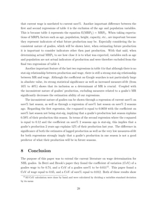 that current wage is unrelated to current save%. Another important di↵erence between the
ﬁrst and second regressions of table 4 is the exclusion of the age and population variables.
This is because table 4 represents the equation E(MRPL) = MRPL. When taking expecta-
tions of MRPL factors such as age, population, height, capacity, etc., are important because
they represent indicators of what future production may be. Especially considering the in-
consistent nature of goalies, which will be shown later, when estimating future production
it is important to consider indicators other then past production. With that said, when
determining actual MRPL to see how close it is to what was expected, variables such as age
and population are not actual indicators of production and were therefore excluded from the
ﬁnal two regressions of table 4.
Another important feature of the last two regressions in table 4 is that although there is no
stat-sig relationship between production and wage, there is still a strong stat-sig relationship
between MR and wage. Although the coe cient on Google searches is not particularly large
in absolute value, its strong statistical signiﬁcance as well as increased measure-of-ﬁt (from
16% to 40%) shows that its inclusion as a determinant of MR is crucial. Coupled with
the inconsistent nature of goalies’ production, excluding measures related to a goalie’s MR
signiﬁcantly decreases the estimation ability of our regressions.
The inconsistent nature of goalies can be shown through a regression of current save% on
save% last season, as well as through a regression of save% last season on save% 2 seasons
ago. Regarding the ﬁrst regression, the r-squared is equal to 0.0059 with the coe cient on
save% last season not being stat-sig, implying that a goalie’s production last season explains
0.59% of their production this season. In terms of the second regression where the r-squared
is equal to 0.12 and the coe cient on save% 2 seasons ago is stat-sig, this implies that a
goalie’s production 2 years ago explains 12% of their production last year. The di↵erence in
signiﬁcance of both the estimates of lagged production as well as the very low measures-of-ﬁt
for both regressions strongly imply that a goalie’s production in one season is not a good
predictor of what their production will be in future seasons.
8 Conclusion
The purpose of this paper was to extend the current literature on wage determination for
NHL goalies. In Berri and Brook’s paper they found the coe cient of variation (CoV) of a
goalies wage to be 0.74, and a CoV of a goalies save% to be 0.01115
. This paper found a
CoV of wage equal to 0.65, and a CoV of save% equal to 0.012. Both of these results show
15
All CoV calculation were done by hand and were calculated by dividing a variables standard deviation
by its mean
29
 