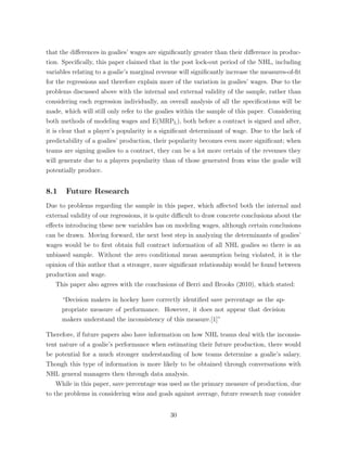 that the di↵erences in goalies’ wages are signiﬁcantly greater than their di↵erence in produc-
tion. Speciﬁcally, this paper claimed that in the post lock-out period of the NHL, including
variables relating to a goalie’s marginal revenue will signiﬁcantly increase the measures-of-ﬁt
for the regressions and therefore explain more of the variation in goalies’ wages. Due to the
problems discussed above with the internal and external validity of the sample, rather than
considering each regression individually, an overall analysis of all the speciﬁcations will be
made, which will still only refer to the goalies within the sample of this paper. Considering
both methods of modeling wages and E(MRPL), both before a contract is signed and after,
it is clear that a player’s popularity is a signiﬁcant determinant of wage. Due to the lack of
predictability of a goalies’ production, their popularity becomes even more signiﬁcant; when
teams are signing goalies to a contract, they can be a lot more certain of the revenues they
will generate due to a players popularity than of those generated from wins the goalie will
potentially produce.
8.1 Future Research
Due to problems regarding the sample in this paper, which a↵ected both the internal and
external validity of our regressions, it is quite di cult to draw concrete conclusions about the
e↵ects introducing these new variables has on modeling wages, although certain conclusions
can be drawn. Moving forward, the next best step in analyzing the determinants of goalies’
wages would be to ﬁrst obtain full contract information of all NHL goalies so there is an
unbiased sample. Without the zero conditional mean assumption being violated, it is the
opinion of this author that a stronger, more signiﬁcant relationship would be found between
production and wage.
This paper also agrees with the conclusions of Berri and Brooks (2010), which stated:
“Decision makers in hockey have correctly identiﬁed save percentage as the ap-
propriate measure of performance. However, it does not appear that decision
makers understand the inconsistency of this measure.[1]”
Therefore, if future papers also have information on how NHL teams deal with the inconsis-
tent nature of a goalie’s performance when estimating their future production, there would
be potential for a much stronger understanding of how teams determine a goalie’s salary.
Though this type of information is more likely to be obtained through conversations with
NHL general managers then through data analysis.
While in this paper, save percentage was used as the primary measure of production, due
to the problems in considering wins and goals against average, future research may consider
30
 