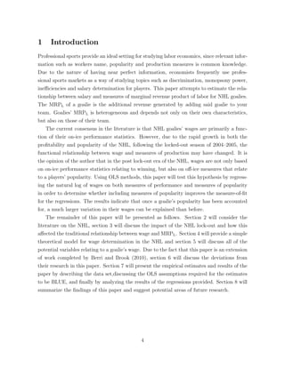 1 Introduction
Professional sports provide an ideal setting for studying labor economics, since relevant infor-
mation such as workers name, popularity and production measures is common knowledge.
Due to the nature of having near perfect information, economists frequently use profes-
sional sports markets as a way of studying topics such as discrimination, monopsony power,
ine ciencies and salary determination for players. This paper attempts to estimate the rela-
tionship between salary and measures of marginal revenue product of labor for NHL goalies.
The MRPL of a goalie is the additional revenue generated by adding said goalie to your
team. Goalies’ MRPL is heterogeneous and depends not only on their own characteristics,
but also on those of their team.
The current consensus in the literature is that NHL goalies’ wages are primarily a func-
tion of their on-ice performance statistics. However, due to the rapid growth in both the
proﬁtability and popularity of the NHL, following the locked-out season of 2004–2005, the
functional relationship between wage and measures of production may have changed. It is
the opinion of the author that in the post lock-out era of the NHL, wages are not only based
on on-ice performance statistics relating to winning, but also on o↵-ice measures that relate
to a players’ popularity. Using OLS methods, this paper will test this hypothesis by regress-
ing the natural log of wages on both measures of performance and measures of popularity
in order to determine whether including measures of popularity improves the measure-of-ﬁt
for the regressions. The results indicate that once a goalie’s popularity has been accounted
for, a much larger variation in their wages can be explained than before.
The remainder of this paper will be presented as follows. Section 2 will consider the
literature on the NHL, section 3 will discuss the impact of the NHL lock-out and how this
a↵ected the traditional relationship between wage and MRPL. Section 4 will provide a simple
theoretical model for wage determination in the NHL and section 5 will discuss all of the
potential variables relating to a goalie’s wage. Due to the fact that this paper is an extension
of work completed by Berri and Brook (2010), section 6 will discuss the deviations from
their research in this paper. Section 7 will present the empirical estimates and results of the
paper by describing the data set,discussing the OLS assumptions required for the estimates
to be BLUE, and ﬁnally by analyzing the results of the regressions provided. Section 8 will
summarize the ﬁndings of this paper and suggest potential areas of future research.
4
 