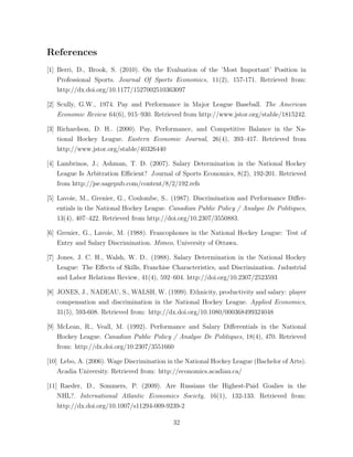 References
[1] Berri, D., Brook, S. (2010). On the Evaluation of the ’Most Important’ Position in
Professional Sports. Journal Of Sports Economics, 11(2), 157-171. Retrieved from:
http://dx.doi.org/10.1177/1527002510363097
[2] Scully, G.W., 1974. Pay and Performance in Major League Baseball. The American
Economic Review 64(6), 915–930. Retrieved from http://www.jstor.org/stable/1815242.
[3] Richardson, D. H.. (2000). Pay, Performance, and Competitive Balance in the Na-
tional Hockey League. Eastern Economic Journal, 26(4), 393–417. Retrieved from
http://www.jstor.org/stable/40326440
[4] Lambrinos, J.; Ashman, T. D. (2007). Salary Determination in the National Hockey
League Is Arbitration E cient? Journal of Sports Economics, 8(2), 192-201. Retrieved
from http://jse.sagepub.com/content/8/2/192.refs
[5] Lavoie, M., Grenier, G., Coulombe, S.. (1987). Discrimination and Performance Di↵er-
entials in the National Hockey League. Canadian Public Policy / Analyse De Politiques,
13(4), 407–422. Retrieved from http://doi.org/10.2307/3550883.
[6] Grenier, G., Lavoie, M. (1988). Francophones in the National Hockey League: Test of
Entry and Salary Discrimination. Mimeo, University of Ottawa.
[7] Jones, J. C. H., Walsh, W. D.. (1988). Salary Determination in the National Hockey
League: The E↵ects of Skills, Franchise Characteristics, and Discrimination. I ndustrial
and Labor Relations Review, 41(4), 592–604. http://doi.org/10.2307/2523593
[8] JONES, J., NADEAU, S., WALSH, W. (1999). Ethnicity, productivity and salary: player
compensation and discrimination in the National Hockey League. Applied Economics,
31(5), 593-608. Retrieved from: http://dx.doi.org/10.1080/000368499324048
[9] McLean, R., Veall, M. (1992). Performance and Salary Di↵erentials in the National
Hockey League. Canadian Public Policy / Analyse De Politiques, 18(4), 470. Retrieved
from: http://dx.doi.org/10.2307/3551660
[10] Lebo, A. (2006). Wage Discrimination in the National Hockey League (Bachelor of Arts).
Acadia University. Retrieved from: http://economics.acadiau.ca/
[11] Raeder, D., Sommers, P. (2009). Are Russians the Highest-Paid Goalies in the
NHL?. International Atlantic Economics Society, 16(1), 132-133. Retrieved from:
http://dx.doi.org/10.1007/s11294-009-9239-2
32
 