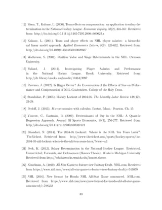 [12] Idson, T., Kahane, L. (2000). Team e↵ects on compensation: an application to salary de-
termination in the National Hockey League. Economic Inquiry, 38(2), 345-357. Retrieved
from: http://dx.doi.org/10.1111/j.1465-7295.2000.tb00022.x
[13] Kahane, L. (2001). Team and player e↵ects on NHL player salaries: a hierarchi-
cal linear model approach. Applied Economics Letters, 8(9), 629-632. Retrieved from:
http://dx.doi.org/10.1080/13504850010028607
[14] Watterson, S. (2009). Position Value and Wage Determinants in the NHL. Clemson
University.
[15] Fullard, J. (2012). Investigating Player Salaries and Performance
in the National Hockey League. Brock University. Retrieved from:
http://dr.library.brocku.ca/handle/10464/3997
[16] Pantano, J. (2012). Is Bigger Better? An Examination of the E↵ects of Size on Perfor-
mance and Compensation of NHL Goaltenders. College of the Holy Cross.
[17] Staudohar, P. (2005). Hockey Lockout of 2004-05. The Monthly Labor Review 128(12),
23-29.
[18] Perlo↵, J. (2013). M icroeconomics with calculus. Boston, Mass.: Pearson. Ch. 15
[19] Vincent, C., Eastman, B. (2009). Determinants of Pay in the NHL: A Quantile
Regression Approach. Journal Of Sports Economics, 10(3), 256-277. Retrieved from:
http://dx.doi.org/10.1177/1527002508327519
[20] Bhandari, N. (2014). The 2004-05 Lockout: Where is the NHL Ten Years Later?.
TheRichest. Retrieved from: http://www.therichest.com/sports/hockey-sports/the-
2004-05-nhl-lockout-where-is-the-nhl-ten-years-later/?view=all
[21] Peck, K. (2012). Salary Determination in the National Hockey League: Restricted,
Unrestricted, Forwards, and Defensemen (Honors Theses). W estern Michigan University
Retrieved from http://scholarworks.wmich.edu/honors theses
[22] Kimelman, A. (2010). All-Star Game to feature new Fantasy Draft. N HL.com. Retrieved
from https://www.nhl.com/news/all-star-game-to-feature-new-fantasy-draft/c-543059
[23] NHL (2016). New format for Honda NHL All-Star Game announced. N HL.com.
Retrieved from https://www.nhl.com/news/new-format-for-honda-nhl-all-star-game-
announced/c-788532
33
 