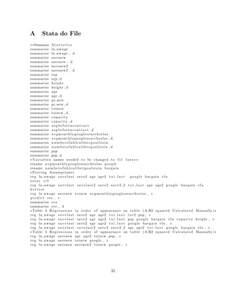A Stata do File
⇤⇤Summary S t a t i s t i c s
summarize ln nwage
summarize ln nwage , d
summarize savenew
summarize savenew , d
summarize savenew2
summarize savenew2 , d
summarize exp
summarize exp , d
summarize height
summarize height , d
summarize age
summarize age , d
summarize gs new
summarize gs new , d
summarize toinew
summarize toinew , d
summarize capacity
summarize capacity , d
summarize asgbeforencontract
summarize asgbeforencontract , d
summarize avgmonthlygooglesearcheslas
summarize avgmonthlygooglesearcheslas , d
summarize numberofnhlcalibergoaliesin
summarize numberofnhlcalibergoaliesin , d
summarize pop
summarize pop , d
⇤ Variables names needed to be changed to f i t latex ⇤
rename avgmonthlygooglesearcheslas google
rename numberofnhlcalibergoaliesin bargain
⇤Proving Assumptions⇤
reg ln nwage s a v e l a s t save2 age age2 t o i l a s t google bargain r f a
estat v i f
reg ln nwage s a v e l a s t savelast2 save2 save2 2 t o i l a s t age age2 google bargain r f a
he tte st
reg ln nwage savenew toinew avgmonthlygooglesearcheslas , r
predict res , r
summarize res
summarize res , d
⇤Table 3 Regressions in order of appearance on table (A R2 squared Calculated Manually )⇤
reg ln nwage s a v e l a s t save2 age age2 t o i l a s t toi2 pop , r
reg ln nwage s a v e l a s t save2 age age2 t o i l a s t pop google bargain r f a capacity height , r
reg ln nwage s a v e l a s t save2 age age2 t o i l a s t google bargain rfa , r
reg ln nwage s a v e l a s t savelast2 save2 save2 2 age age2 t o i l a s t google bargain rfa , r
⇤Table 4 Regressions in order of appearance on table (A R2 squared Calculated Manually )⇤
reg ln nwage savenew age age2 toinew pop , r
reg ln nwage savenew toinew google , r
reg ln nwage savenew savenew2 toinew google , r
35
 