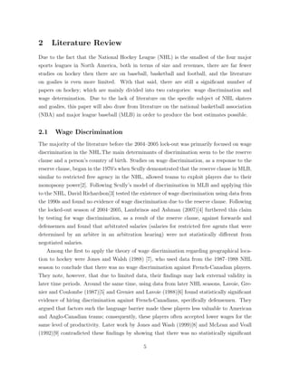 2 Literature Review
Due to the fact that the National Hockey League (NHL) is the smallest of the four major
sports leagues in North America, both in terms of size and revenues, there are far fewer
studies on hockey then there are on baseball, basketball and football, and the literature
on goalies is even more limited. With that said, there are still a signiﬁcant number of
papers on hockey; which are mainly divided into two categories: wage discrimination and
wage determination. Due to the lack of literature on the speciﬁc subject of NHL skaters
and goalies, this paper will also draw from literature on the national basketball association
(NBA) and major league baseball (MLB) in order to produce the best estimates possible.
2.1 Wage Discrimination
The majority of the literature before the 2004–2005 lock-out was primarily focused on wage
discrimination in the NHL.The main determinants of discrimination seem to be the reserve
clause and a person’s country of birth. Studies on wage discrimination, as a response to the
reserve clause, began in the 1970’s when Scully demonstrated that the reserve clause in MLB,
similar to restricted free agency in the NHL, allowed teams to exploit players due to their
monopsony power[2]. Following Scully’s model of discrimination in MLB and applying this
to the NHL, David Richardson[3] tested the existence of wage discrimination using data from
the 1990s and found no evidence of wage discrimination due to the reserve clause. Following
the locked-out season of 2004–2005, Lambrinos and Ashman (2007)[4] furthered this claim
by testing for wage discrimination, as a result of the reserve clause, against forwards and
defensemen and found that arbitrated salaries (salaries for restricted free agents that were
determined by an arbiter in an arbitration hearing) were not statistically di↵erent from
negotiated salaries.
Among the ﬁrst to apply the theory of wage discrimination regarding geographical loca-
tion to hockey were Jones and Walsh (1988) [7], who used data from the 1987–1988 NHL
season to conclude that there was no wage discrimination against French-Canadian players.
They note, however, that due to limited data, their ﬁndings may lack external validity in
later time periods. Around the same time, using data from later NHL seasons, Lavoie, Gre-
nier and Coulombe (1987)[5] and Grenier and Lavoie (1988)[6] found statistically signiﬁcant
evidence of hiring discrimination against French-Canadians, speciﬁcally defensemen. They
argued that factors such the language barrier made these players less valuable to American
and Anglo-Canadian teams; consequently, these players often accepted lower wages for the
same level of productivity. Later work by Jones and Wash (1999)[8] and McLean and Veall
(1992)[9] contradicted these ﬁndings by showing that there was no statistically signiﬁcant
5
 