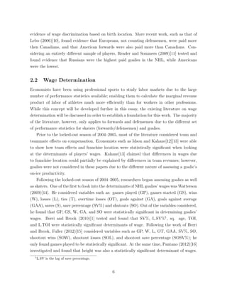 evidence of wage discrimination based on birth location. More recent work, such as that of
Lebo (2006)[10], found evidence that Europeans, not counting defensemen, were paid more
then Canadians, and that American forwards were also paid more than Canadians. Con-
sidering an entirely di↵erent sample of players, Reader and Sommers (2009)[11] tested and
found evidence that Russians were the highest paid goalies in the NHL, while Americans
were the lowest.
2.2 Wage Determination
Economists have been using professional sports to study labor markets due to the large
number of performance statistics available; enabling them to calculate the marginal revenue
product of labor of athletes much more e ciently than for workers in other professions.
While this concept will be developed further in this essay, the existing literature on wage
determination will be discussed in order to establish a foundation for this work. The majority
of the literature, however, only applies to forwards and defensemen due to the di↵erent set
of performance statistics for skaters (forwards/defensemen) and goalies.
Prior to the locked-out season of 2004–2005, most of the literature considered team and
teammate e↵ects on compensation. Economists such as Idson and Kahane[12][13] were able
to show how team e↵ects and franchise location were statistically signiﬁcant when looking
at the determinants of players’ wages. Kahane[13] claimed that di↵erences in wages due
to franchise location could partially be explained by di↵erences in team revenues; however,
goalies were not considered in these papers due to the di↵erent nature of assessing a goalie’s
on-ice productivity.
Following the locked-out season of 2004–2005, researchers began assessing goalies as well
as skaters. One of the ﬁrst to look into the determinants of NHL goalies’ wages was Watterson
(2009)[14]. He considered variables such as: games played (GP), games started (GS), wins
(W), losses (L), ties (T), overtime losses (OT), goals against (GA), goals against average
(GAA), saves (S), save percentage (SV%) and shutouts (SO). Out of the variables considered,
he found that GP, GS, W, GA, and SO were statistically signiﬁcant in determining goalies’
wages. Berri and Brook (2010)[1] tested and found that SV%, L.SV%1
, sq. age, TOI,
and L.TOI were statistically signiﬁcant determinants of wage. Following the work of Berri
and Brook, Fuller (2012)[15] considered variables such as GP, W, L, OT, GAA, SV%, SO,
shootout wins (SOW), shootout losses (SOL), and shootout save percentage (SOSV%); he
only found games played to be statistically signiﬁcant. At the same time, Pantano (2012)[16]
investigated and found that height was also a statistically signiﬁcant determinant of wages.
1
L.SV is the lag of save percentage.
6
 