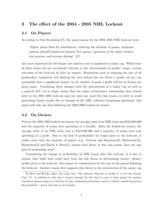 3 The e↵ect of the 2004 - 2005 NHL Lockout
3.1 On Players
According to Paul Staudohar[17], the main reasons for the 2004–2005 NHL lock-out were:
“higher player ﬁnes for misbehavior, reducing the schedule of games, minimum
salaries, playo↵ bonuses for players, free agency, operation of the salary arbitra-
tion process, and revenue sharing” [17]
and most important for the league (not players) was to implement a salary cap. While some
of these issues are not necessarily relevant to the determinants of goalies’ wages, certain
outcomes of the lock-out do have an impact. Resolutions such as reducing the size of all
goaltenders’ equipment and limiting the area behind the net where a goalie can go, can
potentially have a signiﬁcant impact on the number of goals a goalie will let in during any
given game. Combining these changes with the introduction of a salary cap as well as
a general 24% cut in wages means that the salary performance relationship that existed
prior to the 2004–2005 lock-out may not exist any more For this reason, in order to avoid
generating biased results due to changes of the NHL collective bargaining agreement, this
paper will only use data following the 2004-2006 locked-out season.
3.2 On Owners
Prior to the 2004–2005 locked-out season, the average value of an NHL team was $163,000,000
and the majority of teams were operating at a loss[20]. After the locked-out season, the
average value of an NHL team rose to $413,000,000 and a majority of teams were now
operating at a proﬁt. Due to the lack of proﬁtability for teams prior to the lock-out, it
makes sense that the majority of papers (e.g. Vincent and Eastman[19], Watterson[14],
Richardson[3] and Brook & Berri[1]) assume that ﬁrms, in this case teams, have the sole
goal of maximizing wins2
.
Considering the change in proﬁtability of NHL teams after the lock-out, it is fair to
assume that while wins could have been the sole factor in determining owners’ (ﬁrms’)
proﬁts prior to the lock-out, this cannot be considered to be the case in the period following
the lock-out. Another reason that supports this theory is the introduction of the salary cap
2
In Berri and Brooks’ paper they state that “The ultimate objective in hockey is to win the Stanley
Cup” [1]. In addition to that this is known through the fact that in each of these papers the authors
considered players wages as a function of only traditional performance metrics, without considering factors
like popularity / jersey sales just as an example
7
 