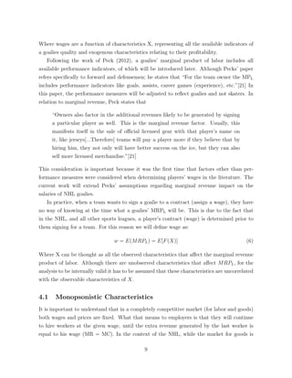 Where wages are a function of characteristics X, representing all the available indicators of
a goalies quality and exogenous characteristics relating to their proﬁtability.
Following the work of Peck (2012), a goalies’ marginal product of labor includes all
available performance indicators, of which will be introduced later. Although Pecks’ paper
refers speciﬁcally to forward and defensemen; he states that “For the team owner the MPL
includes performance indicators like goals, assists, career games (experience), etc.”[21] In
this paper, the performance measures will be adjusted to reﬂect goalies and not skaters. In
relation to marginal revenue, Peck states that
“Owners also factor in the additional revenues likely to be generated by signing
a particular player as well. This is the marginal revenue factor. Usually, this
manifests itself in the sale of o cial licensed gear with that player’s name on
it, like jerseys[...Therefore] teams will pay a player more if they believe that by
hiring him, they not only will have better success on the ice, but they can also
sell more licensed merchandise.”[21]
This consideration is important because it was the ﬁrst time that factors other than per-
formance measures were considered when determining players’ wages in the literature. The
current work will extend Pecks’ assumptions regarding marginal revenue impact on the
salaries of NHL goalies.
In practice, when a team wants to sign a goalie to a contract (assign a wage), they have
no way of knowing at the time what a goalies’ MRPL will be. This is due to the fact that
in the NHL, and all other sports leagues, a player’s contract (wage) is determined prior to
them signing for a team. For this reason we will deﬁne wage as:
w = E(MRPL) = E[F(X)] (6)
Where X can be thought as all the observed characteristics that a↵ect the marginal revenue
product of labor. Although there are unobserved characteristics that a↵ect MRPL, for the
analysis to be internally valid it has to be assumed that these characteristics are uncorrelated
with the observable characteristics of X.
4.1 Monopsonistic Characteristics
It is important to understand that in a completely competitive market (for labor and goods)
both wages and prices are ﬁxed. What that means to employers is that they will continue
to hire workers at the given wage, until the extra revenue generated by the last worker is
equal to his wage (MR = MC). In the context of the NHL, while the market for goods is
9
 