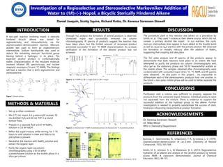 Investigation of a Regioselective and Stereoselective Markovnikov Addition of
Water to (1R)-(-)-Nopol, a Bicyclic Sterically Hindered Alkene
Daniel Joaquin, Scotty Squire, Richard Ratto, Dr. Kerensa Sorensen-Stowell
INTRODUCTION
METHODS & MATERIALS
RESULTS DISCUSSION
CONCLUSIONS
ACKNOWLEDGEMENTS
REFERENCES
• Set up a reflux condenser.
• Mix 2.73 mL nopol, 4.8 g mercury(II) acetate, 20
mL distilled H2O, and 20 mL THF in a round
bottom flask.
• Prepare in a separate flask a 0.57 M NaBH4
solution in 3.0 M NaOH.
• Reflux the nopol mixture, while stirring, for 7-10
hours or until solution is clear and little to no
precipitate is present.
• Neutralize the reaction with NaBH4 solution and
extract the organic layer.
• Purify the organic layer via column
chromatography using a 50-50 ethyl
acetate/hexane solution as the mobile phase in a
silica gel column
Dr. Kerensa Sorensen-Stowell
Dr. Mike Wood
BYU-I Chemistry Department
Figure 2. (a) 1H NMR of (1R)-(-)-nopol. (b) IR of (1R)-(-)-nopol.
Figure 1. Overall reaction.
(a) (b)
Through TLC analysis the formation of several products is observed.
Unreacted nopol was successfully removed via column
chromatography. IR spectra of products suggest the reaction may
have taken place, but the limited amount of recovered product
prevented successful 1H and 13C NMR characterization. As a result,
verification of the formation of the desired product was not
achieved.
Figure 3. (c) Structure and 1H NMR of predicted product, (d) Structure and 13C of predicted product.
(c)
(d)
(e)
Figure 4. (e) TLC demonstrating multiple products. (f) TLC demonstrating separation of products. 50-50
Ethyl acetate/hexane solution mobile phase.
A two-part reaction involving nopol, a sterically
hindered bicyclic alkene, was tested for
regioselectivity and stereoselectivity via the
oxymercuration-demercuration reaction. Mercuric
acetate was used to form an organomercuric
intermediate. Sodium borohydride was used to
reduce the remaining mercuric functional group
leaving behind a hydrogen in its place. The
expected alcohol product is conformationally
stable. Characterization of the resultant molecule
involved infrared (IR) spectroscopy, and nuclear
magnetic resonance (1H and 13C NMR). The findings
will lead a reaction that is both regioselective and
stereoselective.
The procedure used in this reaction was based on a procedure by
Smith, et. al. They used 1-octene as their alkene source, which did not
contain a primary alcohol like nopol. In our reaction, the cyclic
mercury intermediate does appear to have added to the double bond
as well as cause an SN2 reaction with the primary alcohol. We observed
the formation of metallic mercury after the addition of NaBH4
suggesting that coupling did take place.
The TLC plate analysis and IR spectra of the products appear to
demonstrate that both reactions took place to an extent. We have
attempted to purify the products via column chromatography with
silica gel as the stationary phase and 50-50 hexane/ethyl acetate as
the mobile phase. The samples obtained after chromatography were
contaminated with unreacted nopol when 1H, 13C NMR, and IR spectra
were obtained. At this point in this project, it’s impossible to
differentiate each of the stereoisomeric products from one another. In
the future a less polar mobile phase will be used to better separate the
products.
Purification with a column was sufficient to properly separate the
products from the unreacted nopol; however, individual products were
not separated from the mixture. There is evidence to support the
successful addition of the hydroxyl group to the alkene. Further
investigation is needed to properly substantiate the success of steric
hindrance influencing stereochemical product formation.
Buinova, É , Yaremchenko, N., Urbanovich, T. R., & Izotova, L. V. (1979).
Oxymercuration-demercuration of car-3-ene. Chemistry of Natural
Compounds, 15(5), 565-568.
Smith, M. E., Johnson, S. L., & Masterson, D. S. (2013). Regioselective
hydration of an alkene and analysis of the alcohol product by remote
access NMR: A classroom demonstration. Journal of Chemical
Education, 90(1), 99-101.
(f)
Rf:
0.45
0.38
0.28
 