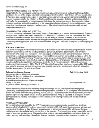 2
service members apply for.
SECURITY PROCESSING AND REPORTING
Responsible for the security pre-screening, recruitment, placement, mentoring and eventual hiring eligible
candidates for one of the largest wounded warrior programs in the nation. Coordinates with and assists other
IC Agencies as a subject matter expert in wounded warrior programming, veteran recruitment, eligibility, and
process improvements for the initiation of Top Secret Clearance requests. Collects and provides detailed
metrics for the accountability of resources expended during the clearance process. Competencies include
reviewing, assisting and guiding applicants in the preparation of required security documents to support and
streamline their clearance application and processing. Maintains knowledge of security guidelines and
processing requirements.
COMMUNICATION (ORAL AND WRITTEN)
Conducts bi-monthly Intelligence Community Working Group Meetings to mentor and assist Agency Program
Managers with program execution. Department of Defense (DoD) duties include the coordination with and
attendance of weekly meetings with the Office of the Secretary of Defense Wounded Warrior Care and
Transition Office to ensure that warriors are being properly screened and placed across the Intelligence
Community at the appropriate level to match their abilities and goals. Required to respond to national program
inquiries.
ACCOMPLISHMENTS
Due to the challenges of the number of wounded, ill & injured service members recovering at national military
treatment centers along with the shortage of trained caregivers, transition coordinators, recovery care
coordinators and nurse case managers, I have developed an effective onsite recruitment strategy where I
streamlined security clearance processing and revamped the way warriors were vetted and placed within the
IC. Through the IC WW Internship Program’s working group meetings, I share best practices to assist other
agencies in developing a more effective program. Because of these changes and through targeted National
recruitment efforts, the WW intern participation levels for the IC have increased by 30% and permanent
employment has increased by 40%. The IC WW Internship Program has now been recognized by OSD as the
best place for wounded warriors to intern and gain possible permanent employment, effectively integrating
disabled veterans into the federal workforce.
Defense Intelligence Agency, Feb 2013 – July 2014
Recruitment, Hiring & Internships Division
200 MacDill Blvd – Joint Base Anacostia - Bolling
Washington, DC 20340-5100
Wounded Warrior Internship Program Manager
Salary: $100,904.00 Hours per week: 40
Supervisor: Debra Randle; (202) 231-8724
Served as the Wounded Warrior Internship Program Manager for DIA, the largest in the Intelligence
Community. Was responsible for the overall management and execution of DIA’s Program with interns located
across the country and overseas (Germany, Hawaii, Alaska). Was responsible for the recruitment, security
clearance processing, placement and eventual permanent civilian hiring of wounded, ill and injured military
Service members, handling workplace accommodations and mentoring warriors with a wide variety of
disabilities.
PROGRAM MANAGEMENT
Served as the technical expert for the WW Program processes, requirements, approach and timelines;
successfully briefing two to three times each month managers, HR staff, supervisors, wounded warriors and
veterans in and outside of DIA. Provided analyses used by senior management for advice and decision
making to ensure the visibility and understanding of the program. Processed hiring action requests for a wide
range of wounded warrior interns. Managed multiple projects such as the WW bi-annual events, trainings,
project planning, policy writings, SharePoint files and database for weekly activity reports and metrics to
 