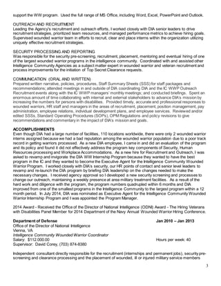 3
support the WW program. Used the full range of MS Office, including Word, Excel, PowerPoint and Outlook.
OUTREACH AND RECRUITMENT
Leading the Agency's recruitment and outreach efforts, I worked closely with DIA senior leaders to drive
recruitment strategies, prioritized team resources, and managed performance metrics to achieve hiring goals.
Supervised wounded warrior team in efforts to recruit, clear and place interns within the organization utilizing
uniquely effective recruitment strategies.
SECURITY PROCESSING AND REPORTING
Was responsible for the security pre-screening, recruitment, placement, mentoring and eventual hiring of one
of the largest wounded warrior programs in the intelligence community. Coordinated with and assisted other
Intelligence Community Agencies as a subject matter expert in wounded warrior and veteran recruitment and
process improvements for the initiation of Top Secret Clearance requests.
COMMUNICATION (ORAL AND WRITTEN)
Prepared written narrative, policies, procedures, Staff Summary Sheets (SSS) for staff packages and
recommendations; attended meetings in and outside of DIA coordinating DIA and the IC WWP Outreach
Recruitment events along with the IC WWP managers’ monthly meetings; and conducted briefings. Spent an
enormous amount of time collaborating with internal and external stakeholders to advance DIA’s mission by
increasing the numbers for persons with disabilities. Provided timely, accurate and professional responses to
wounded warriors, HR staff and managers in the areas of recruitment, placement, position management, pay
administration, employee relations, individual development plans, and employee services. Reviewed and/or
edited SSSs, Standard Operating Procedures (SOPs), OPM Regulations and policy revisions to give
recommendations and commentary in the impact of DIA’s mission and goals.
ACCOMPLISHMENTS
Even though DIA had a large number of facilities, 110 locations worldwide, there were only 2 wounded warrior
interns assigned because we had a bad reputation among the wounded warrior population due to a poor track
record in getting warriors processed. As a new DIA employee, I came in and did an evaluation of the program
and its policy and found it did not effectively address the program key components of Security, Human
Resources processing and Workplace Accommodations. As a new hire for Recruitment and Outreach, I was
asked to revamp and invigorate the DIA WW Internship Program because they wanted to have the best
program in the IC and they wanted to become the Executive Agent for the Intelligence Community Wounded
Warrior Program. I worked closely with DIA’s security, our HR points of contact and senior level leaders to
revamp and re-launch the DIA program by briefing DIA leadership on the changes needed to make the
necessary changes. I received agency approval so I developed a new security screening and processes to
change our outreach, maintaining a weekly presence at area military treatment facilities. As a result of the
hard work and diligence with the program, the program numbers quadrupled within 6 months and DIA
improved from one of the smallest programs in the Intelligence Community to the largest program within a 12
month period. In July 2014, DIA was nominated as Executive Agent for the Intelligence Community Wounded
Warrior Internship Program and I was appointed the Program Manager.
2014 Award - Received the Office of the Director of National Intelligence (ODNI) Award - The Hiring Veterans
with Disabilities Panel Member for 2014 Department of the Navy Annual Wounded Warrior Hiring Conference.
Department of Defense Jan 2010 – Jan 2013
Office of the Director of National Intelligence
Vienna, VA
Intelligence Community Wounded Warrior Coordinator
Salary: $112.000.00 Hours per week: 40
Supervisor: David Corey, (703) 874-8380
Independent consultant directly responsible for the recruitment (internships and permanent jobs), security pre-
screening and clearance processing and the placement of wounded, ill or injured military service members
 