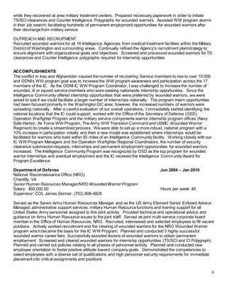4
while they recovered at area military treatment centers. Prepared necessary paperwork in order to initiate
TS/SCI clearances and Counter Intelligence Polygraphs for wounded warriors. Assisted WW program alumni
in their job search, facilitating hundreds of permanent employment opportunities for wounded warriors after
their discharge from military service.
OUTREACH AND RECRUITMENT
Recruited wounded warriors for all 16 Intelligence Agencies from medical treatment facilities within the Military
District of Washington and surrounding areas. Continually refined the Agency's recruitment plan/strategy to
ensure alignment with organizational goals and objectives. Screened and processed wounded warriors for TS
clearances and Counter Intelligence polygraphs required for internship opportunities.
ACCOMPLISHMENTS
The conflict in Iraq and Afghanistan caused the number of recovering Service members to rise to over 10,000
and ODNI’s WW program goal was to increase the WW program awareness and participation across the 17
members of the IC. As the ODNI IC WW Program Coordinator, I was challenged to increase the number of
wounded, ill or injured service members who were seeking nationwide internship opportunities. Since the
Intelligence Community offered internship opportunities that were preferred by wounded warriors, we were
asked to see if we could facilitate a larger number of internships nationally. The program intern opportunities
had been focused primarily in the Washington DC area; however, the increased numbers of warriors were
spreading nationally. After a careful evaluation of our overall operations, I immediately started identifying the
national locations that the IC could support, worked with the Office of the Secretary of Defense (OSD)
Operation Warfighter Program and the military service components warrior internship program offices (Navy
Safe Harbor, Air Force WW Program, The Army WW Transition Command and USMC Wounded Warrior
Regiment) to create a streamlined process. We were able to set up a more robust, national program with a
10% increase in participation initially and then a new model was established where internships would be
facilitated for warriors who lived within 50 miles of an Intelligence Community facility. Working closely with our
IC WW Program Managers and the Operation Warfighter Regional Coordinators, the number of security
clearance submission requests, internships and permanent employment opportunities for wounded warriors
increased. The Intelligence Community Program was recognized by OSD as the top program for wounded
warrior internships and eventual employment and the IC received the Intelligence Community Award for
Program Excellence.
Department of Defense Jun 2004 – Jan 2010
National Reconnaissance Office (NRO)
Chantilly, VA
Senior Human Resources Manager/NRO Wounded Warrior Program
Salary: $92,000.00 Hours per week: 40
Supervisor: COL James Skinner; (703) 808-4829
Served as the Senior Army Human Resources Manager and as the US Army Element Senior Enlisted Advisor.
Managed administrative support services, military Human Resource functions and training support for all
United States Army personnel assigned to this joint activity. Provided technical and operational advice and
guidance on Army Human Resource issues to the joint staff. Served as joint multi-service corporate board
member in the Office of Human Resources, NRO. Recruited, interviewed and selected employees to fill vacant
positions. Actively worked recruitment and the clearing of wounded warriors for the NRO Wounded Warrior
program which became the basis for the IC WW Program. Planned and conducted 3 highly successful
wounded warrior career fairs. Successfully assisted dozens of wounded warriors to obtain permanent
employment. Screened and cleared wounded warriors for internship opportunities (TS/SCI and CI Polygraph).
Planned and carried out policies relating to all phases of personnel activity. Planned and conducted new
employee orientation to foster positive attitude toward company goals. Demonstrated the competencies to
select employees with a diverse set of qualifications and high personnel security requirements for immediate
placement into critical assignments and positions.
 