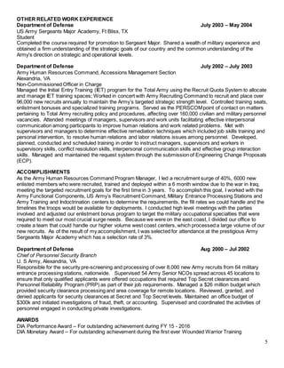 5
OTHER RELATED WORK EXPERIENCE
Department of Defense July 2003 – May 2004
US Army Sergeants Major Academy, Ft Bliss, TX
Student
Completed the course required for promotion to Sergeant Major. Shared a wealth of military experience and
obtained a firm understanding of the strategic goals of our country and the common understanding of the
Army's direction on strategic and operational levels.
Department of Defense July 2002 – July 2003
Army Human Resources Command, Accessions Management Section
Alexandria, VA
Non-Commissioned Officer in Charge
Managed the Initial Entry Training (IET) program for the Total Army using the Recruit Quota System to allocate
and manage IET training spaces; Worked in concert with Army Recruiting Command to recruit and place over
96,000 new recruits annually to maintain the Army’s targeted strategic strength level. Controlled training seats,
enlistment bonuses and specialized training programs. Served as the PERSCOMpoint of contact on matters
pertaining to Total Army recruiting policy and procedures, affecting over 160,000 civilian and military personnel
vacancies. Attended meetings of managers, supervisors and work units facilitating effective interpersonal
communication among participants to improve human relations and work related problems. Met with
supervisors and managers to determine effective remediation techniques which included job skills training and
personal intervention, to resolve human relations and labor relations issues among personnel. Developed,
planned, conducted and scheduled training in order to instruct managers, supervisors and workers in
supervisory skills, conflict resolution skills, interpersonal communication skills and effective group interaction
skills. Managed and maintained the request system through the submission of Engineering Change Proposals
(ECP).
ACCOMPLISHMENTS
As the Army Human Resources Command Program Manager, I led a recruitment surge of 40%, 6000 new
enlisted members who were recruited, trained and deployed within a 6 month window due to the war in Iraq,
meeting the targeted recruitment goals for the first time in 3 years. To accomplish this goal, I worked with the
Army Functional Components, US Army’s Recruitment Command, Military Entrance Processing Stations and
Army Training and Indoctrination centers to determine the requirements, the fill rates we could handle and the
timelines the troops would be available for deployments. I conducted high level meetings with the parties
involved and adjusted our enlistment bonus program to target the military occupational specialties that were
required to meet our most crucial surge needs. Because we were on the east coast, I divided our office to
create a team that could handle our higher volume west coast centers, which processed a large volume of our
new recruits. As of the result of my accomplishment, I was selected for attendance at the prestigious Army
Sergeants Major Academy which has a selection rate of 3%.
Department of Defense Aug 2000 – Jul 2002
Chief of Personnel Security Branch
U. S Army, Alexandria, VA
Responsible for the security pre-screening and processing of over 8,000 new Army recruits from 64 military
entrance processing stations, nationwide. Supervised 54 Army Senior NCOs spread across 45 locations to
ensure that only qualified applicants were offered occupations that required Top Secret clearances and
Personnel Reliability Program (PRP) as part of their job requirements. Managed a $26 million budget which
provided security clearance processing and area coverage for remote locations. Reviewed, granted, and
denied applicants for security clearances at Secret and Top Secret levels. Maintained an office budget of
$300k and initiated investigations of fraud, theft, or accounting. Supervised and coordinated the activities of
personnel engaged in conducting private investigations.
AWARDS
DIA Performance Award – For outstanding achievement during FY 15 - 2016
DIA Monetary Award – For outstanding achievement during the first ever Wounded Warrior Training
 