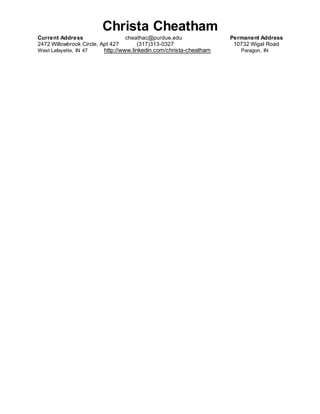 Christa Cheatham
Current Address cheathac@purdue.edu Permanent Address
2472 Willowbrook Circle, Apt 427 (317)313-0327 10732 Wigal Road
West Lafayette, IN 47 http://www.linkedin.com/christa-cheatham Paragon, IN
 