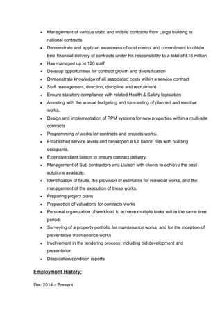 • Management of various static and mobile contracts from Large building to
national contracts
• Demonstrate and apply an awareness of cost control and commitment to obtain
best financial delivery of contracts under his responsibility to a total of £16 million
• Has managed up to 120 staff
• Develop opportunities for contract growth and diversification
• Demonstrate knowledge of all associated costs within a service contract
• Staff management, direction, discipline and recruitment
• Ensure statutory compliance with related Health & Safety legislation
• Assisting with the annual budgeting and forecasting of planned and reactive
works.
• Design and implementation of PPM systems for new properties within a multi-site
contracts
• Programming of works for contracts and projects works.
• Established service levels and developed a full liaison role with building
occupants.
• Extensive client liaison to ensure contract delivery.
• Management of Sub-contractors and Liaison with clients to achieve the best
solutions available.
• Identification of faults, the provision of estimates for remedial works, and the
management of the execution of those works.
• Preparing project plans
• Preparation of valuations for contracts works
• Personal organization of workload to achieve multiple tasks within the same time
period.
• Surveying of a property portfolio for maintenance works, and for the inception of
preventative maintenance works
• Involvement in the tendering process; including bid development and
presentation
• Dilapidation/condition reports
Employment History:
Dec 2014 – Present
 