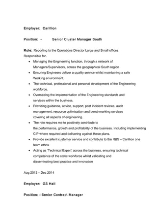 Employer: Carillion
Position: - Senior Cluster Manager South
Role: Reporting to the Operations Director Large and Small offices
Responsible for.
• Managing the Engineering function, through a network of
Managers/Supervisors, across the geographical South region
• Ensuring Engineers deliver a quality service whilst maintaining a safe
Working environment.
• The technical, professional and personal development of the Engineering
workforce.
• Overseeing the implementation of the Engineering standards and
services within the business.
• Providing guidance, advice, support, post incident reviews, audit
management, resource optimisation and benchmarking services
covering all aspects of engineering.
• The role requires me to positively contribute to
the performance, growth and profitability of the business. Including implementing
CIP where required and delivering against these plans.
• Provide excellent customer service and contribute to the RBS – Carillion one
team ethos
• Acting as ‘Technical Expert’ across the business, ensuring technical
competence of the static workforce whilst validating and
disseminating best practice and innovation
Aug 2013 – Dec 2014
Employer: GS Hall
Position: – Senior Contract Manager
 