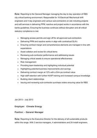 Role: Reporting to the General Manager managing the day to day operation of RBS
city critical banking environment. Responsible for 16 Electrical/ Mechanical shift
engineers and 4 day engineers and various sub-contractors on site including projects
and soft services in delivering PPM, reactive and project works in accordance with the
banks guidelines. Ensuring the business continues without disruption and all critical
statutory compliance is met.
• Managing access permits and sign off for all approved sub-contractors
• Delivering PPM and reactive works in align with contractual SLA’s
• Ensuring contract margin and comprehensive elements are managed in line with
expectations
• Asset collation and review for critical items
• Reviewing sub-contractor performance and addressing issues
• Managing critical assets to ensure operational effectiveness
• Risk management
• Providing team leadership and highlighting individual potential
• Highlighting potential business improvements and savings
• Delivering contract margin at 12% with a £4m pa contract value
• High staff retention with further HVAP training and increased campus knowledge
• Building client relationships
• Issuing and reviewing sub-contractor purchase orders ensuring value for RBS
Jan 2013 – July 2013
Employer: Climate Energy
Position: - General Manager
Role: Reporting to the Executive Director for the delivery of all sustainable products
within the range. With 3 service managers, 4 administrators and 24 install engineers.
 